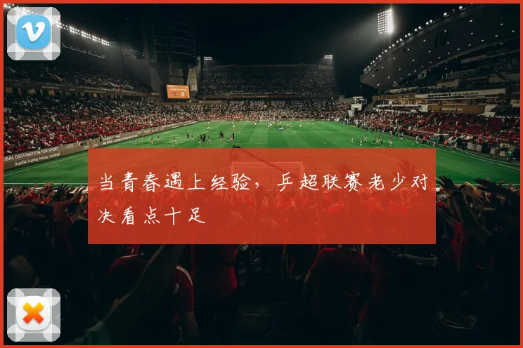 当青春遇上经验，乒超联赛老少对决看点十足