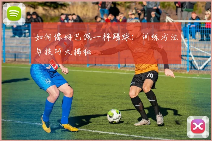 如何像姆巴佩一样踢球：训练方法与技巧大揭秘