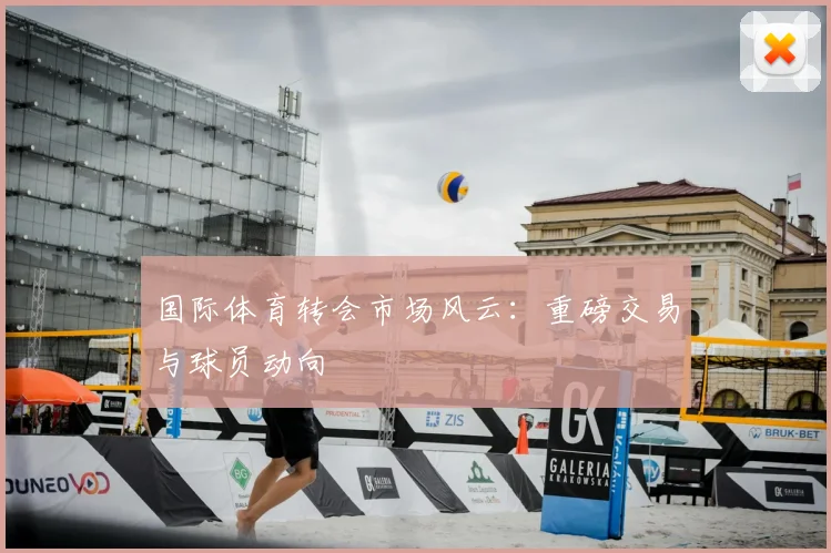 国际体育转会市场风云：重磅交易与球员动向